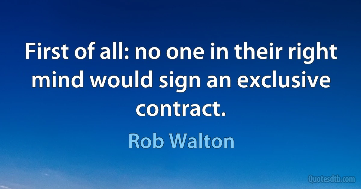 First of all: no one in their right mind would sign an exclusive contract. (Rob Walton)