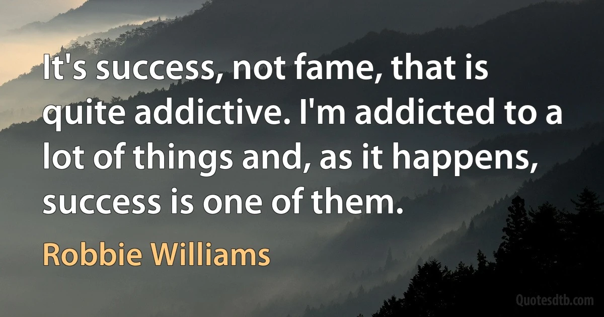 It's success, not fame, that is quite addictive. I'm addicted to a lot of things and, as it happens, success is one of them. (Robbie Williams)