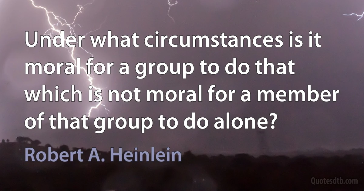 Under what circumstances is it moral for a group to do that which is not moral for a member of that group to do alone? (Robert A. Heinlein)