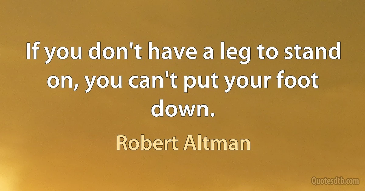 If you don't have a leg to stand on, you can't put your foot down. (Robert Altman)