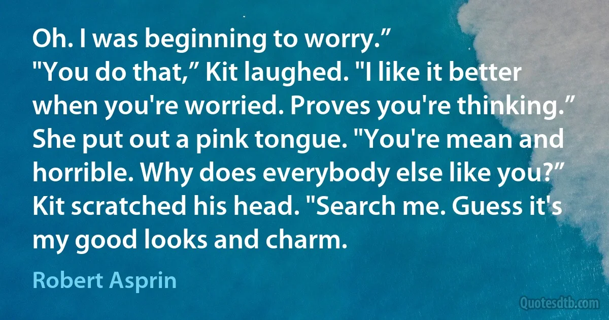 Oh. I was beginning to worry.”
"You do that,” Kit laughed. "I like it better when you're worried. Proves you're thinking.”
She put out a pink tongue. "You're mean and horrible. Why does everybody else like you?”
Kit scratched his head. "Search me. Guess it's my good looks and charm. (Robert Asprin)