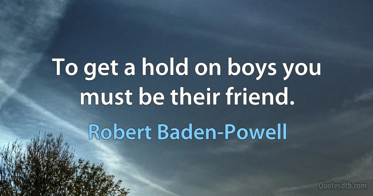 To get a hold on boys you must be their friend. (Robert Baden-Powell)