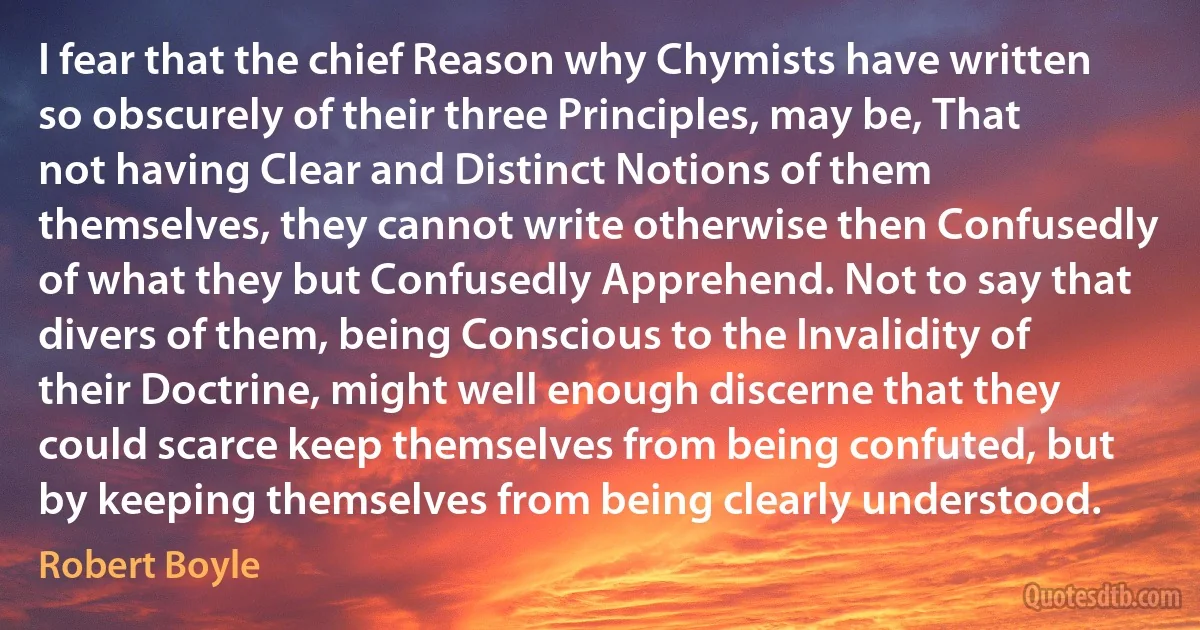 I fear that the chief Reason why Chymists have written so obscurely of their three Principles, may be, That not having Clear and Distinct Notions of them themselves, they cannot write otherwise then Confusedly of what they but Confusedly Apprehend. Not to say that divers of them, being Conscious to the Invalidity of their Doctrine, might well enough discerne that they could scarce keep themselves from being confuted, but by keeping themselves from being clearly understood. (Robert Boyle)