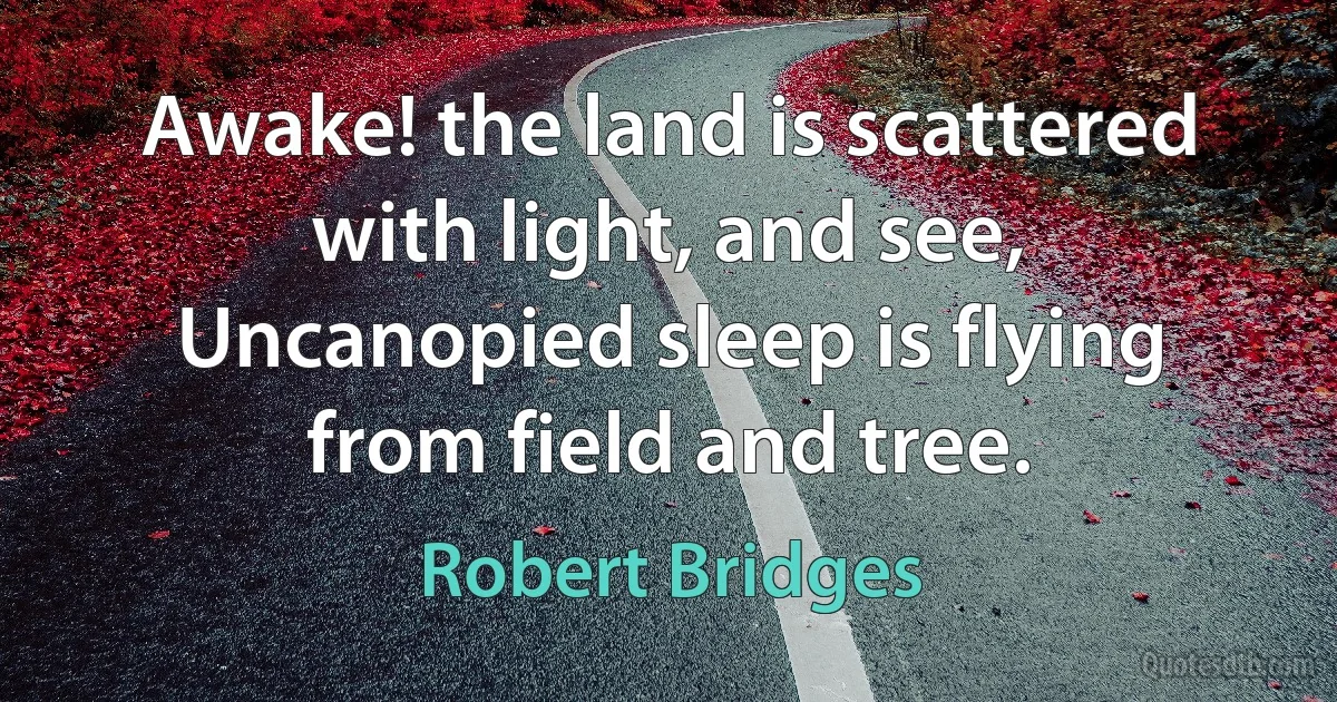 Awake! the land is scattered with light, and see,
Uncanopied sleep is flying from field and tree. (Robert Bridges)