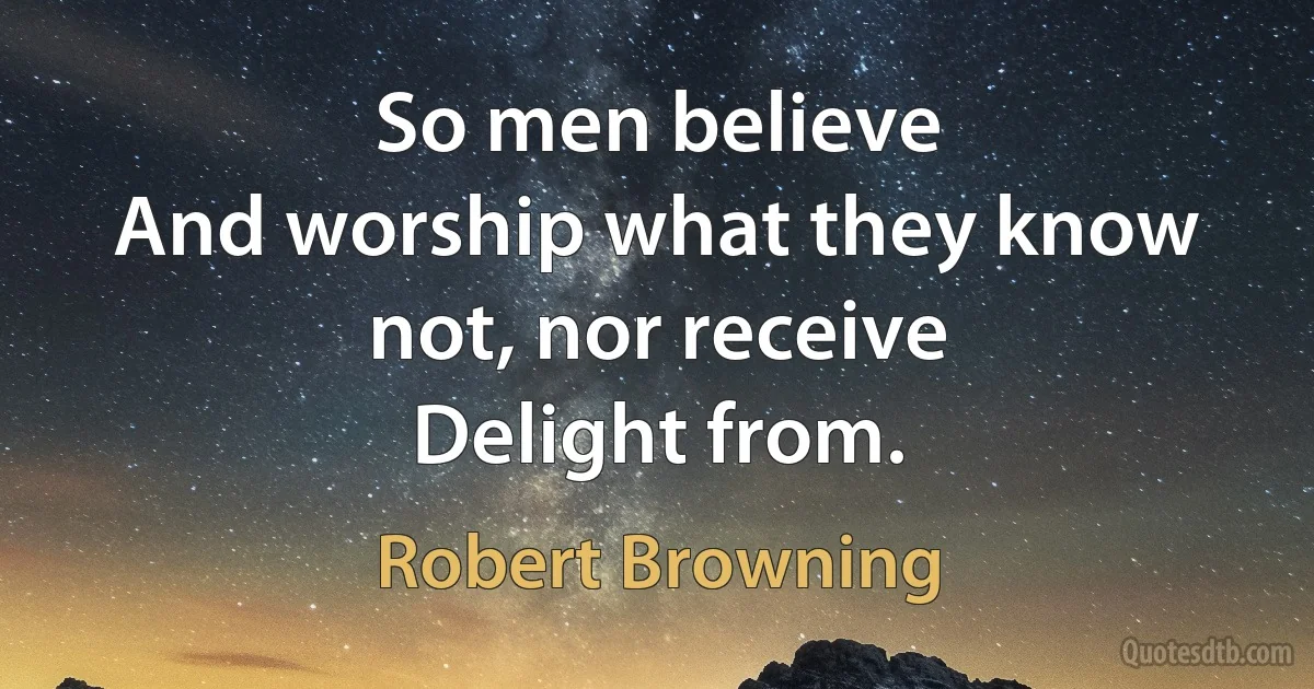 So men believe
And worship what they know not, nor receive
Delight from. (Robert Browning)