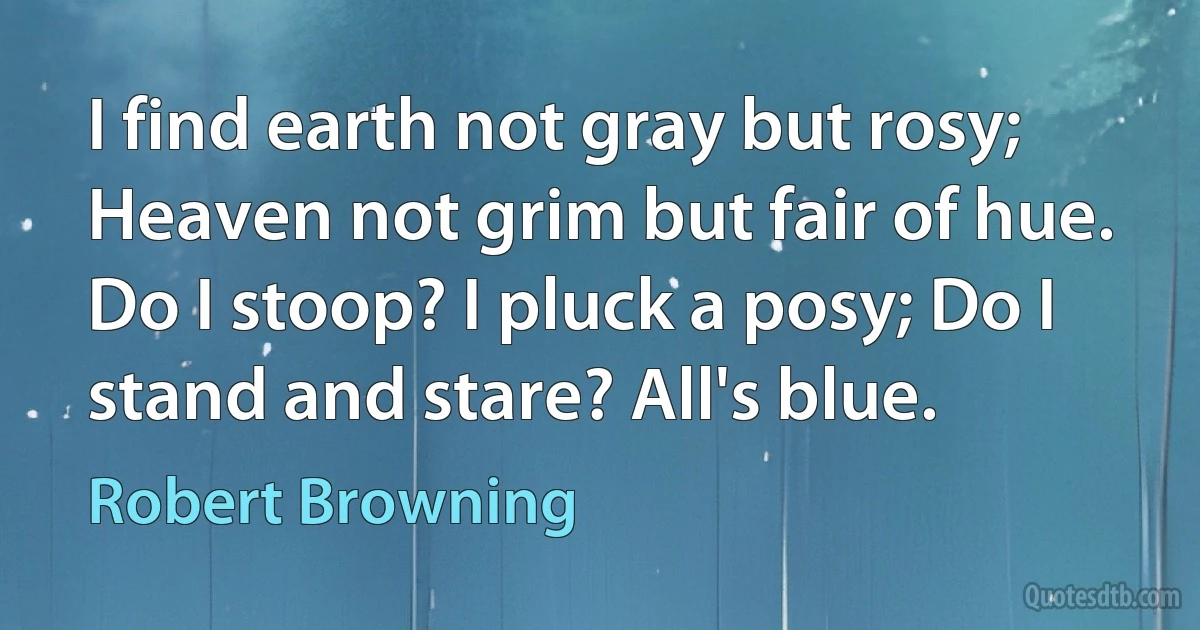 I find earth not gray but rosy;
Heaven not grim but fair of hue.
Do I stoop? I pluck a posy; Do I stand and stare? All's blue. (Robert Browning)