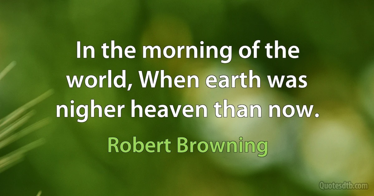 In the morning of the world, When earth was nigher heaven than now. (Robert Browning)