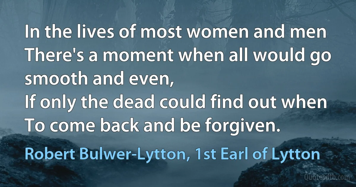 In the lives of most women and men
There's a moment when all would go smooth and even,
If only the dead could find out when
To come back and be forgiven. (Robert Bulwer-Lytton, 1st Earl of Lytton)