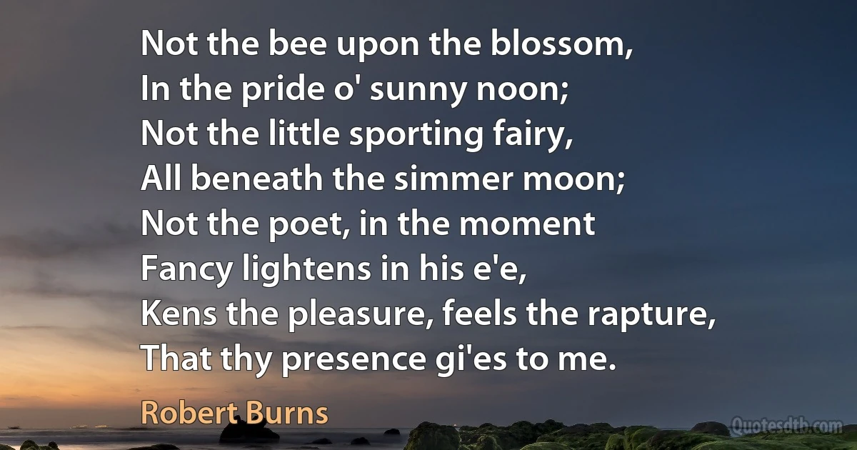 Not the bee upon the blossom,
In the pride o' sunny noon;
Not the little sporting fairy,
All beneath the simmer moon;
Not the poet, in the moment
Fancy lightens in his e'e,
Kens the pleasure, feels the rapture,
That thy presence gi'es to me. (Robert Burns)