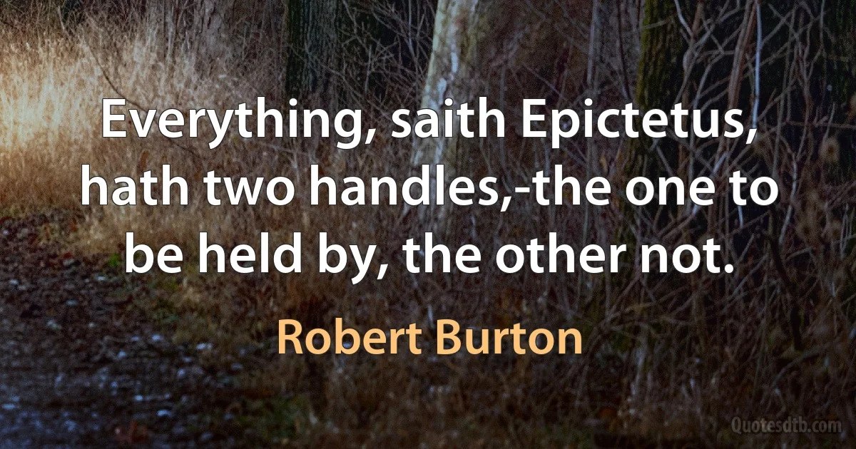 Everything, saith Epictetus, hath two handles,-the one to be held by, the other not. (Robert Burton)