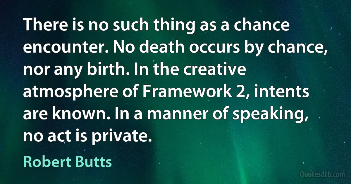 There is no such thing as a chance encounter. No death occurs by chance, nor any birth. In the creative atmosphere of Framework 2, intents are known. In a manner of speaking, no act is private. (Robert Butts)