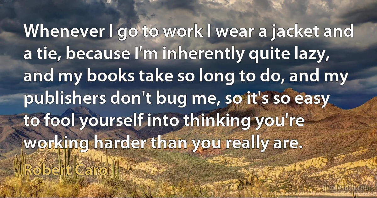 Whenever I go to work I wear a jacket and a tie, because I'm inherently quite lazy, and my books take so long to do, and my publishers don't bug me, so it's so easy to fool yourself into thinking you're working harder than you really are. (Robert Caro)