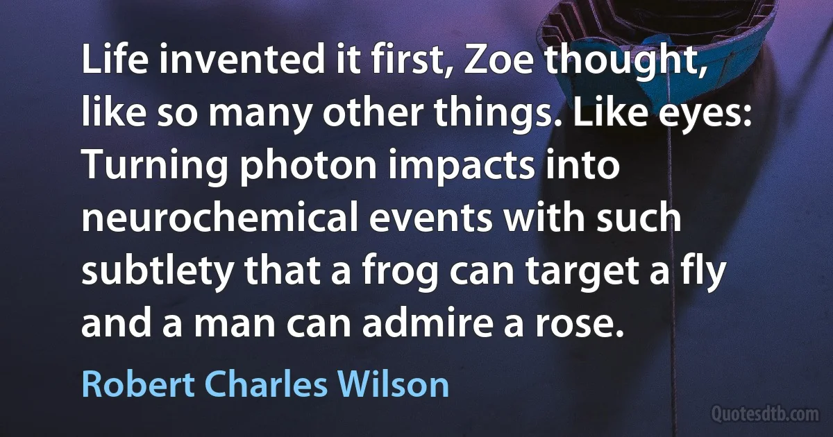 Life invented it first, Zoe thought, like so many other things. Like eyes: Turning photon impacts into neurochemical events with such subtlety that a frog can target a fly and a man can admire a rose. (Robert Charles Wilson)