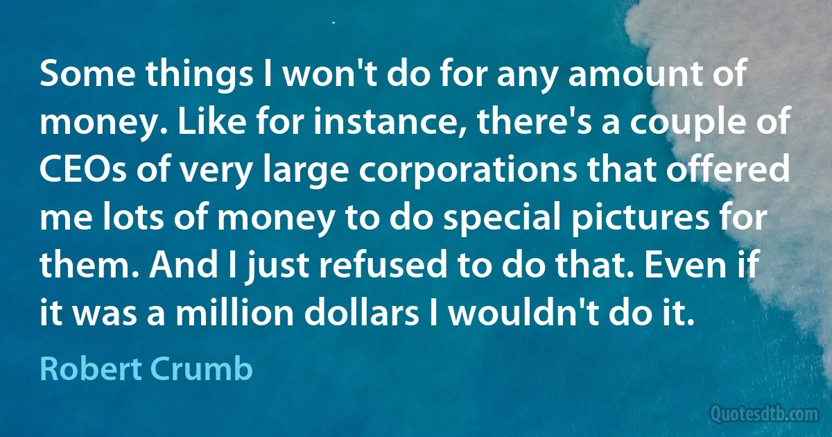 Some things I won't do for any amount of money. Like for instance, there's a couple of CEOs of very large corporations that offered me lots of money to do special pictures for them. And I just refused to do that. Even if it was a million dollars I wouldn't do it. (Robert Crumb)