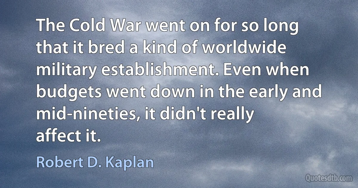 The Cold War went on for so long that it bred a kind of worldwide military establishment. Even when budgets went down in the early and mid-nineties, it didn't really affect it. (Robert D. Kaplan)