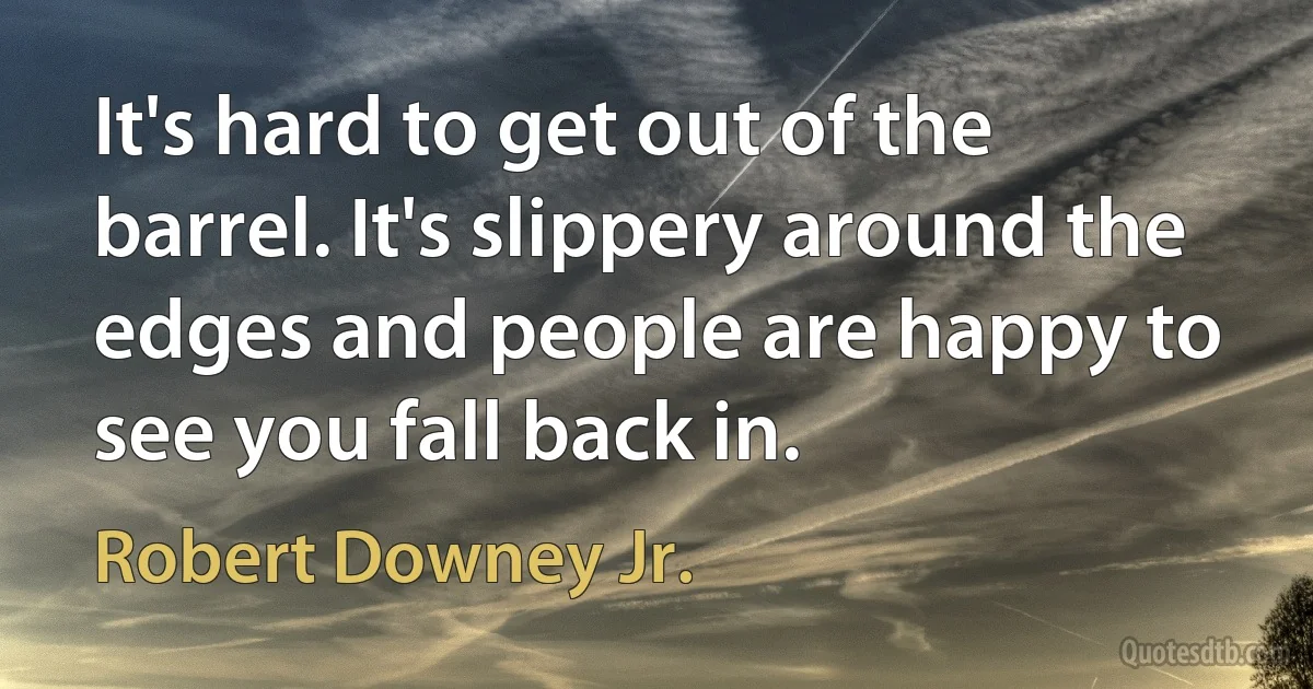 It's hard to get out of the barrel. It's slippery around the edges and people are happy to see you fall back in. (Robert Downey Jr.)