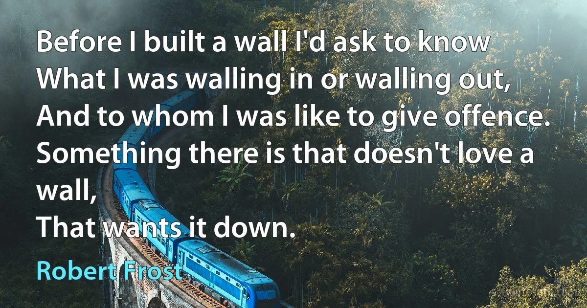 Before I built a wall I'd ask to know
What I was walling in or walling out,
And to whom I was like to give offence.
Something there is that doesn't love a wall,
That wants it down. (Robert Frost)