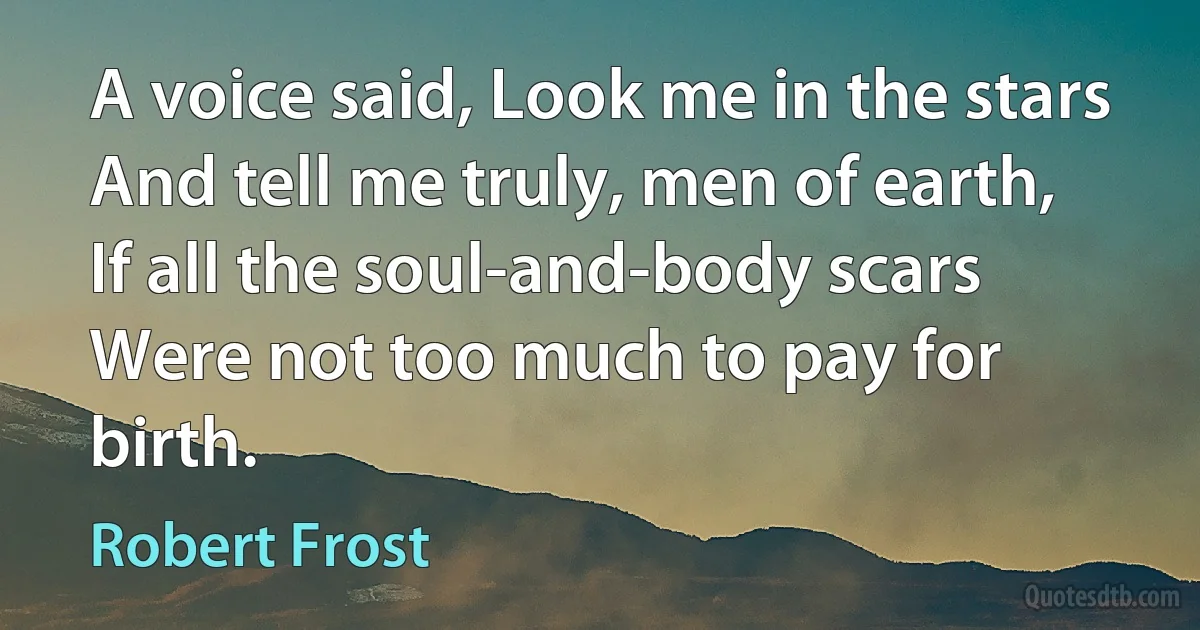 A voice said, Look me in the stars
And tell me truly, men of earth,
If all the soul-and-body scars
Were not too much to pay for birth. (Robert Frost)