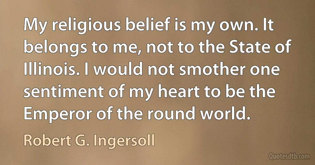 My religious belief is my own. It belongs to me, not to the State of Illinois. I would not smother one sentiment of my heart to be the Emperor of the round world. (Robert G. Ingersoll)