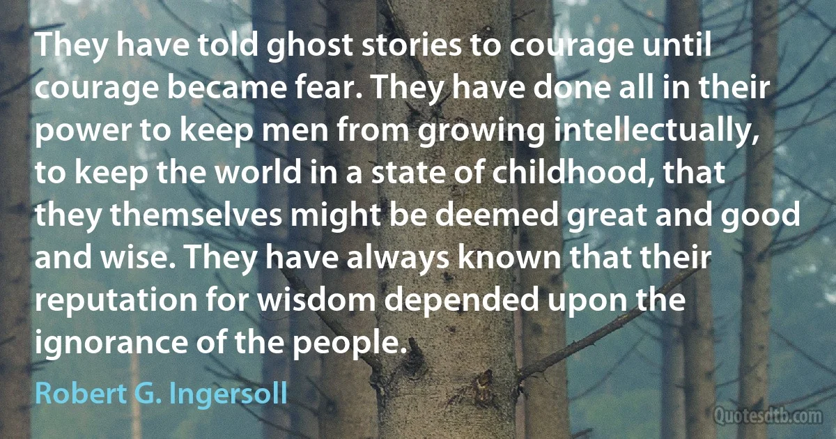 They have told ghost stories to courage until courage became fear. They have done all in their power to keep men from growing intellectually, to keep the world in a state of childhood, that they themselves might be deemed great and good and wise. They have always known that their reputation for wisdom depended upon the ignorance of the people. (Robert G. Ingersoll)