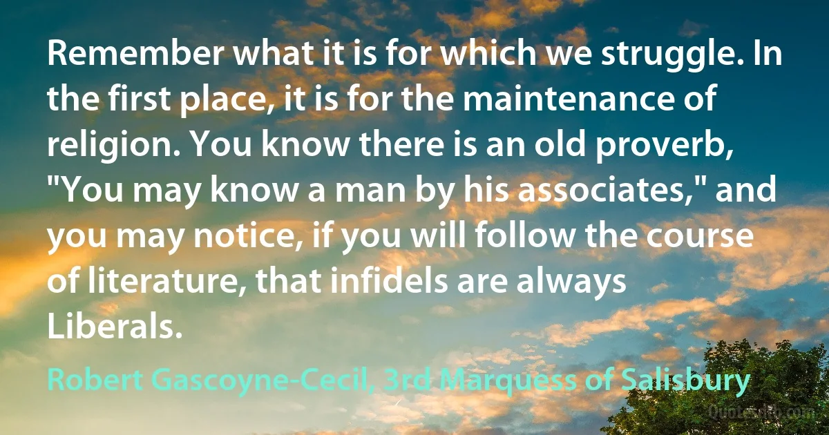 Remember what it is for which we struggle. In the first place, it is for the maintenance of religion. You know there is an old proverb, "You may know a man by his associates," and you may notice, if you will follow the course of literature, that infidels are always Liberals. (Robert Gascoyne-Cecil, 3rd Marquess of Salisbury)