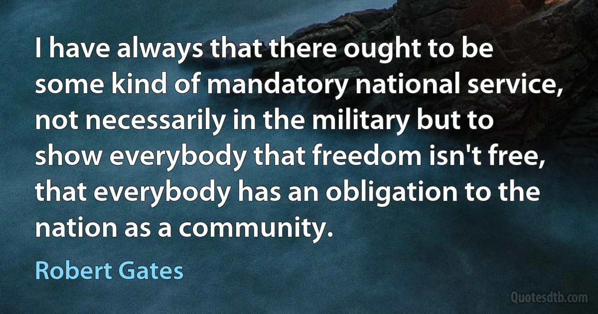 I have always that there ought to be some kind of mandatory national service, not necessarily in the military but to show everybody that freedom isn't free, that everybody has an obligation to the nation as a community. (Robert Gates)