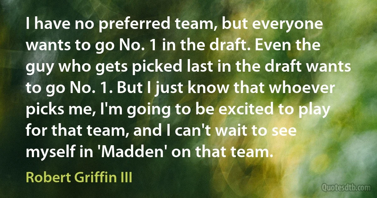 I have no preferred team, but everyone wants to go No. 1 in the draft. Even the guy who gets picked last in the draft wants to go No. 1. But I just know that whoever picks me, I'm going to be excited to play for that team, and I can't wait to see myself in 'Madden' on that team. (Robert Griffin III)