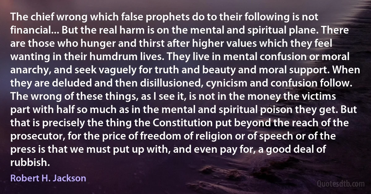 The chief wrong which false prophets do to their following is not financial... But the real harm is on the mental and spiritual plane. There are those who hunger and thirst after higher values which they feel wanting in their humdrum lives. They live in mental confusion or moral anarchy, and seek vaguely for truth and beauty and moral support. When they are deluded and then disillusioned, cynicism and confusion follow. The wrong of these things, as I see it, is not in the money the victims part with half so much as in the mental and spiritual poison they get. But that is precisely the thing the Constitution put beyond the reach of the prosecutor, for the price of freedom of religion or of speech or of the press is that we must put up with, and even pay for, a good deal of rubbish. (Robert H. Jackson)