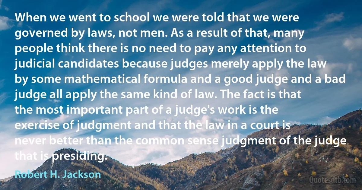 When we went to school we were told that we were governed by laws, not men. As a result of that, many people think there is no need to pay any attention to judicial candidates because judges merely apply the law by some mathematical formula and a good judge and a bad judge all apply the same kind of law. The fact is that the most important part of a judge's work is the exercise of judgment and that the law in a court is never better than the common sense judgment of the judge that is presiding. (Robert H. Jackson)