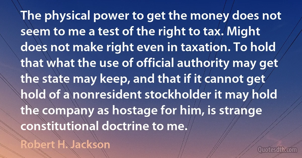 The physical power to get the money does not seem to me a test of the right to tax. Might does not make right even in taxation. To hold that what the use of official authority may get the state may keep, and that if it cannot get hold of a nonresident stockholder it may hold the company as hostage for him, is strange constitutional doctrine to me. (Robert H. Jackson)