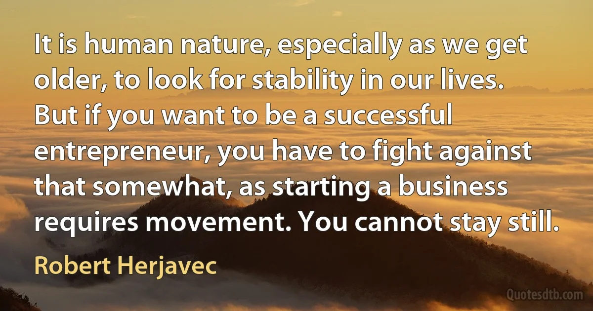 It is human nature, especially as we get older, to look for stability in our lives. But if you want to be a successful entrepreneur, you have to fight against that somewhat, as starting a business requires movement. You cannot stay still. (Robert Herjavec)