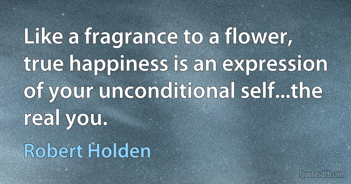 Like a fragrance to a flower, true happiness is an expression of your unconditional self...the real you. (Robert Holden)