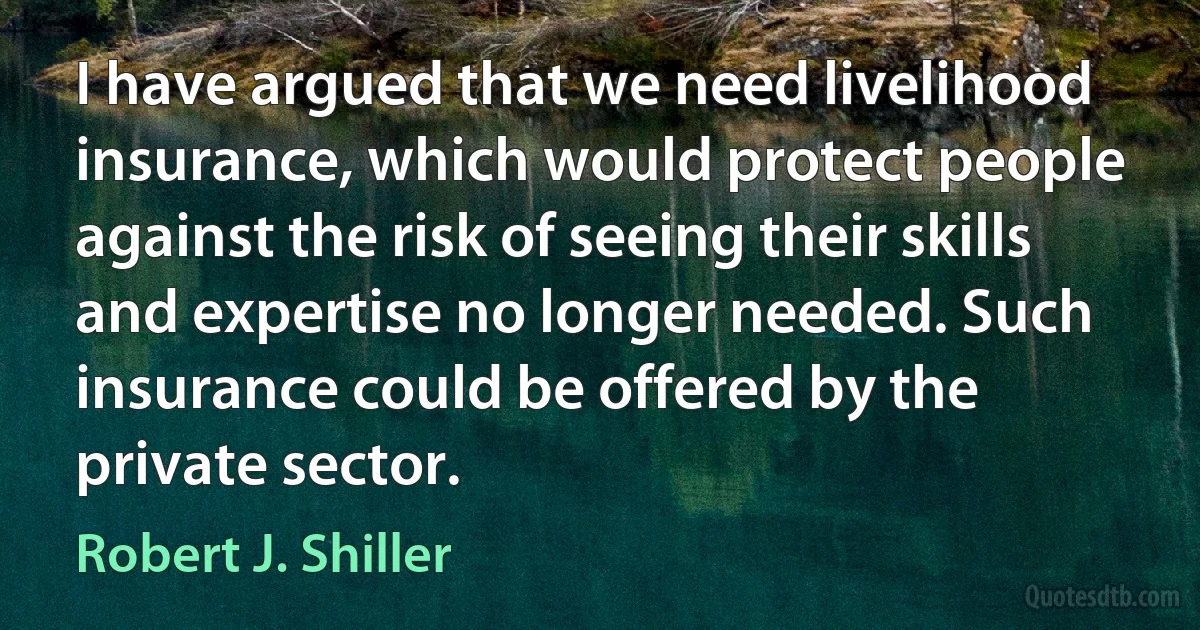 I have argued that we need livelihood insurance, which would protect people against the risk of seeing their skills and expertise no longer needed. Such insurance could be offered by the private sector. (Robert J. Shiller)