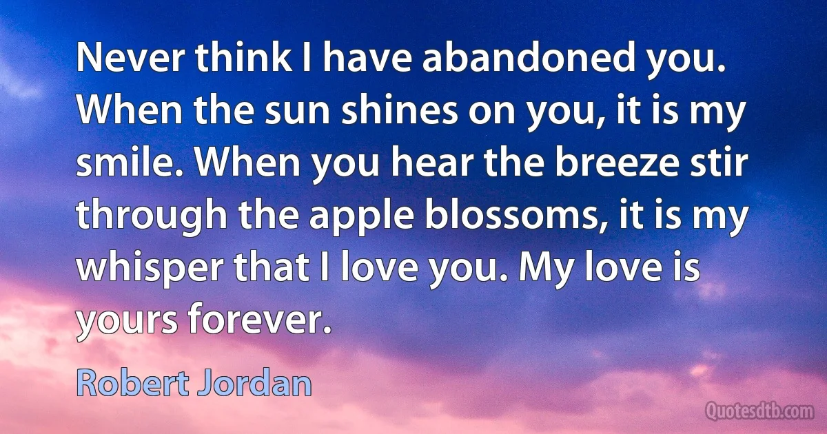 Never think I have abandoned you. When the sun shines on you, it is my smile. When you hear the breeze stir through the apple blossoms, it is my whisper that I love you. My love is yours forever. (Robert Jordan)