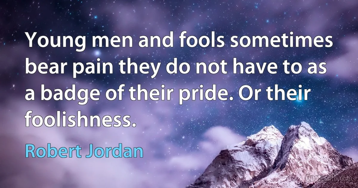 Young men and fools sometimes bear pain they do not have to as a badge of their pride. Or their foolishness. (Robert Jordan)