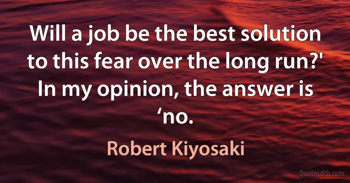 Will a job be the best solution to this fear over the long run?' In my opinion, the answer is ‘no. (Robert Kiyosaki)