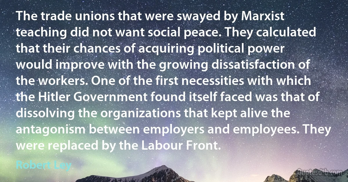 The trade unions that were swayed by Marxist teaching did not want social peace. They calculated that their chances of acquiring political power would improve with the growing dissatisfaction of the workers. One of the first necessities with which the Hitler Government found itself faced was that of dissolving the organizations that kept alive the antagonism between employers and employees. They were replaced by the Labour Front. (Robert Ley)