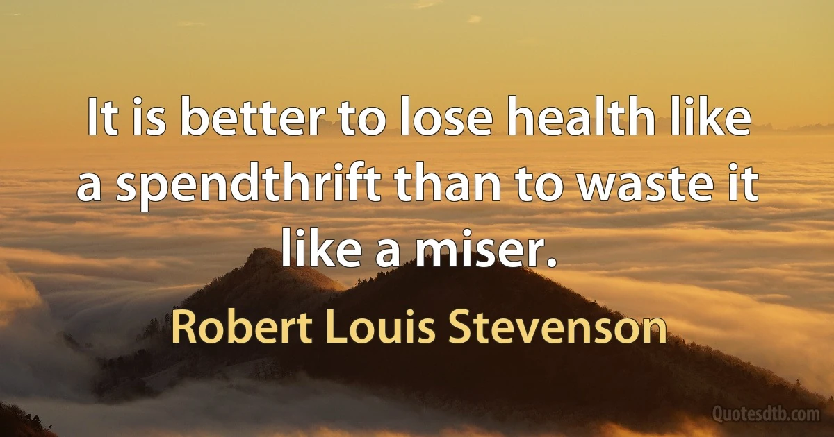 It is better to lose health like a spendthrift than to waste it like a miser. (Robert Louis Stevenson)