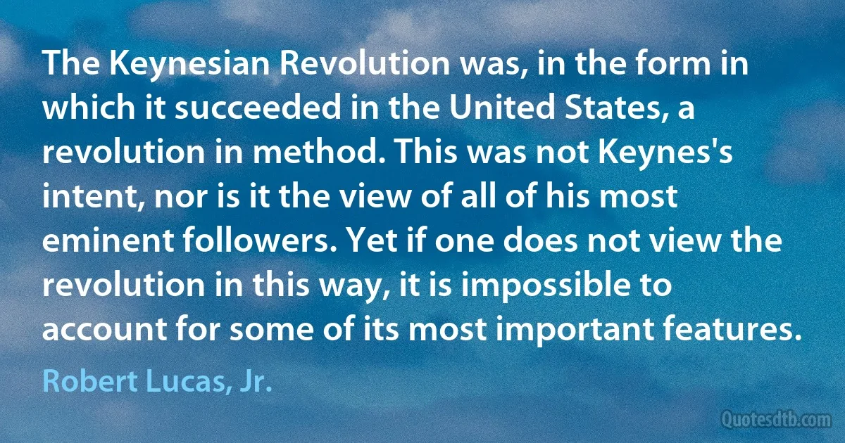 The Keynesian Revolution was, in the form in which it succeeded in the United States, a revolution in method. This was not Keynes's intent, nor is it the view of all of his most eminent followers. Yet if one does not view the revolution in this way, it is impossible to account for some of its most important features. (Robert Lucas, Jr.)