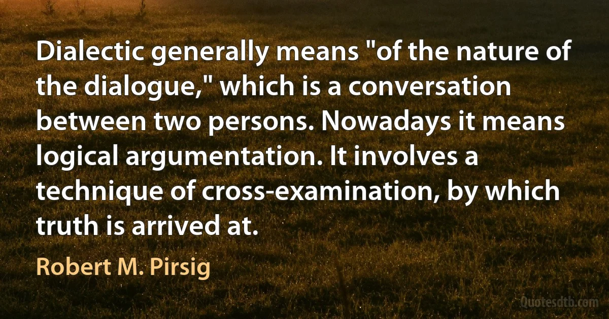 Dialectic generally means "of the nature of the dialogue," which is a conversation between two persons. Nowadays it means logical argumentation. It involves a technique of cross-examination, by which truth is arrived at. (Robert M. Pirsig)