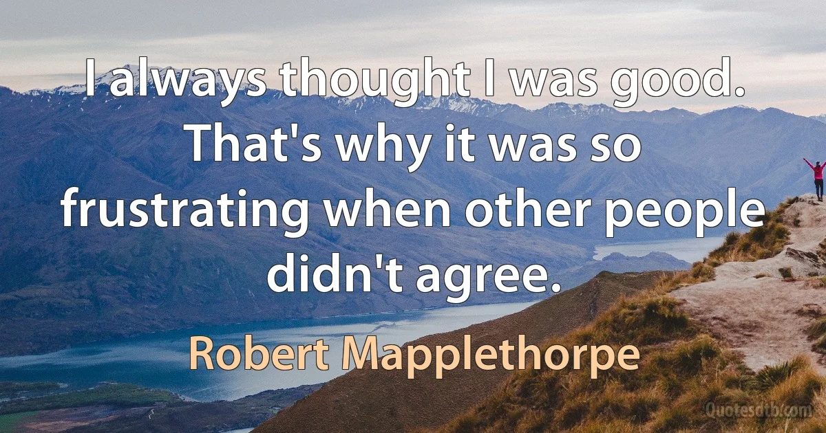 I always thought I was good. That's why it was so frustrating when other people didn't agree. (Robert Mapplethorpe)