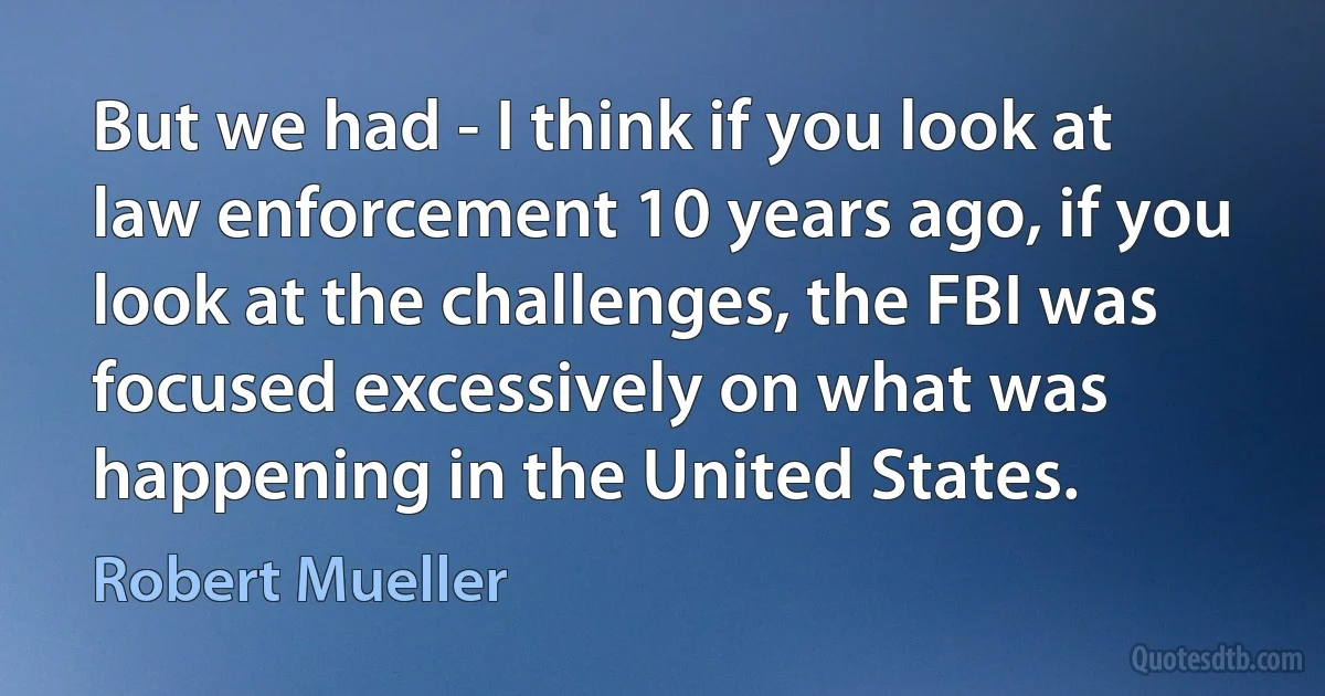 But we had - I think if you look at law enforcement 10 years ago, if you look at the challenges, the FBI was focused excessively on what was happening in the United States. (Robert Mueller)