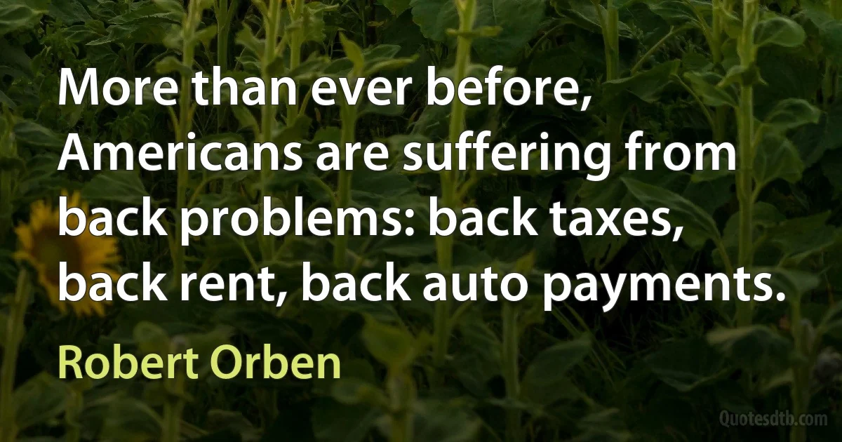 More than ever before, Americans are suffering from back problems: back taxes, back rent, back auto payments. (Robert Orben)