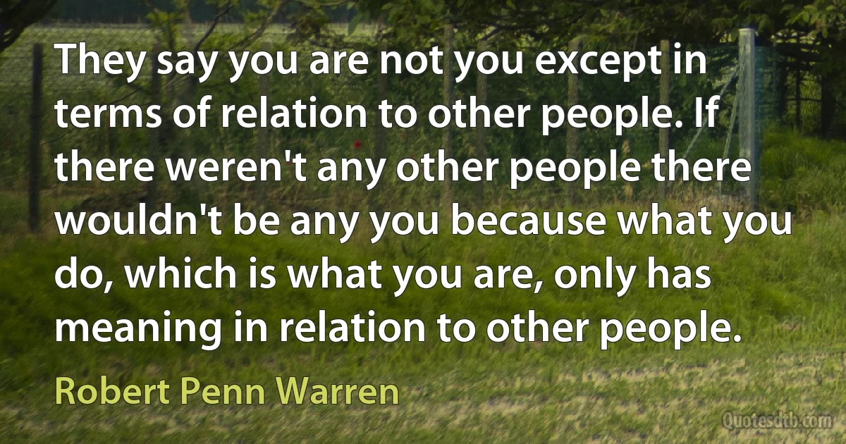 They say you are not you except in terms of relation to other people. If there weren't any other people there wouldn't be any you because what you do, which is what you are, only has meaning in relation to other people. (Robert Penn Warren)