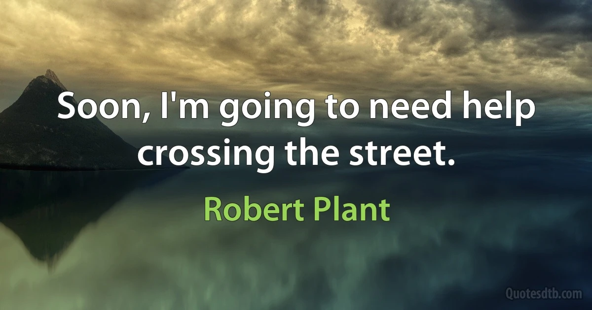 Soon, I'm going to need help crossing the street. (Robert Plant)