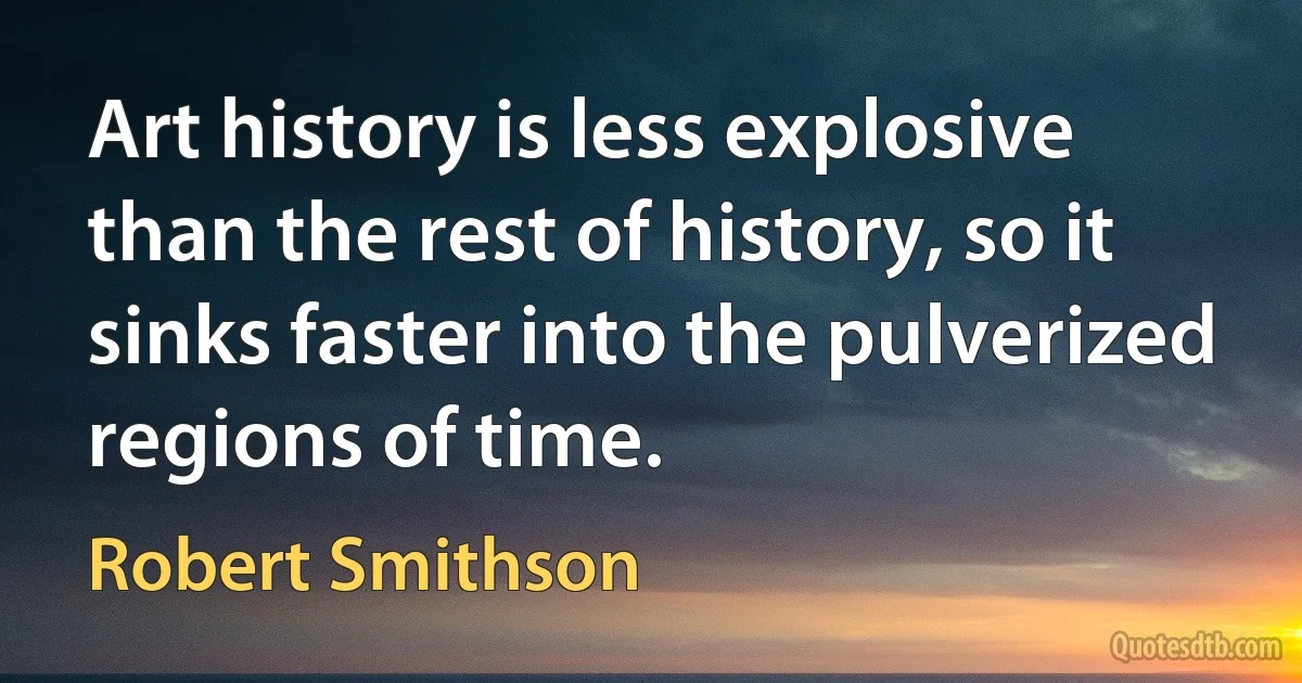 Art history is less explosive than the rest of history, so it sinks faster into the pulverized regions of time. (Robert Smithson)