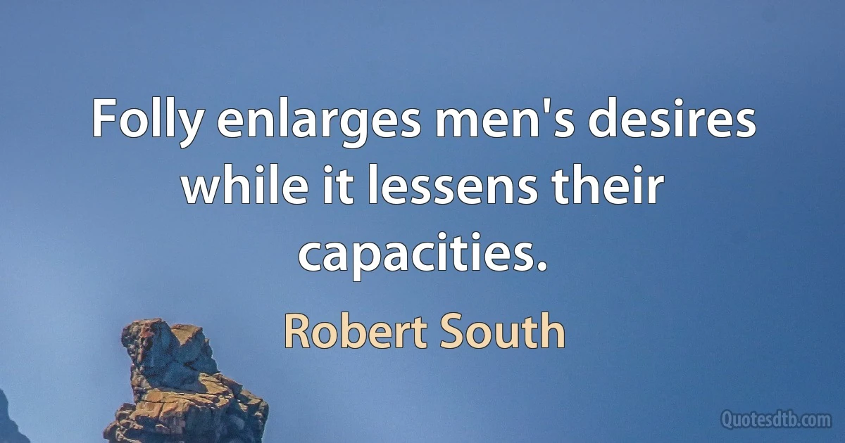 Folly enlarges men's desires while it lessens their capacities. (Robert South)