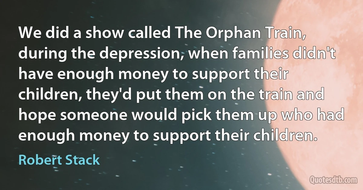 We did a show called The Orphan Train, during the depression, when families didn't have enough money to support their children, they'd put them on the train and hope someone would pick them up who had enough money to support their children. (Robert Stack)