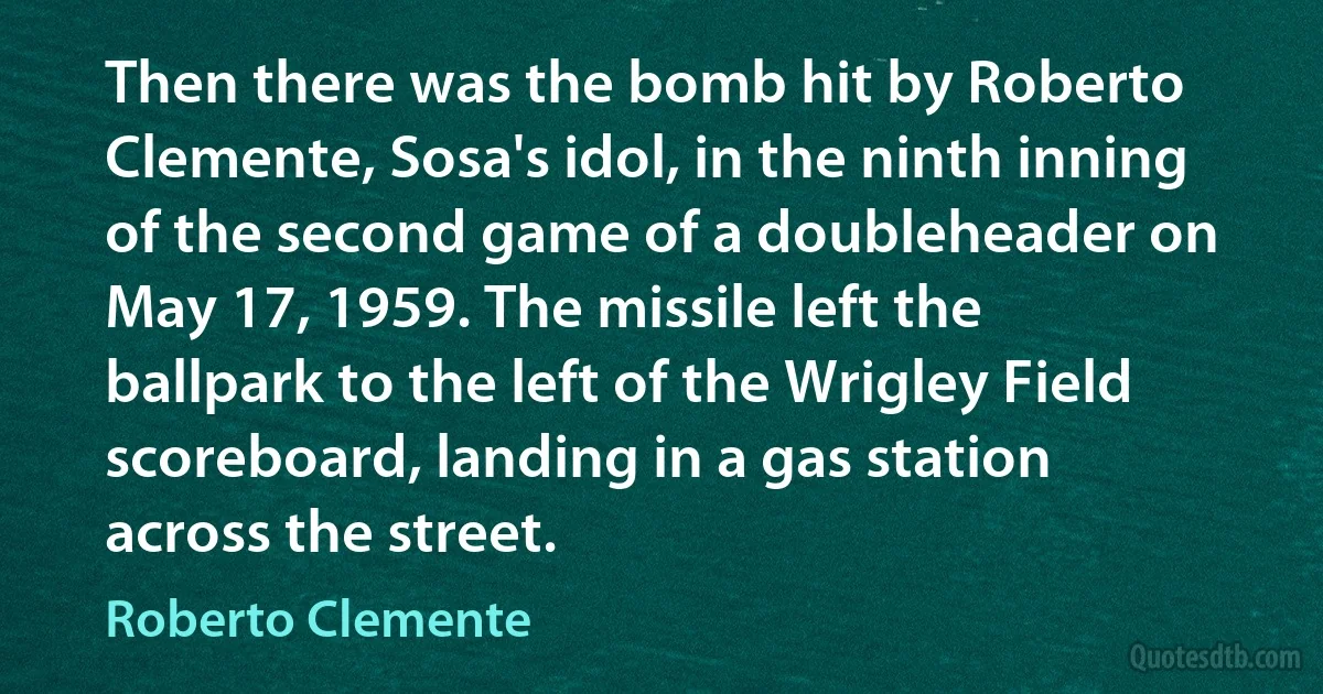 Then there was the bomb hit by Roberto Clemente, Sosa's idol, in the ninth inning of the second game of a doubleheader on May 17, 1959. The missile left the ballpark to the left of the Wrigley Field scoreboard, landing in a gas station across the street. (Roberto Clemente)