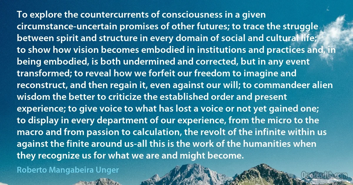 To explore the countercurrents of consciousness in a given circumstance-uncertain promises of other futures; to trace the struggle between spirit and structure in every domain of social and cultural life; to show how vision becomes embodied in institutions and practices and, in being embodied, is both undermined and corrected, but in any event transformed; to reveal how we forfeit our freedom to imagine and reconstruct, and then regain it, even against our will; to commandeer alien wisdom the better to criticize the established order and present experience; to give voice to what has lost a voice or not yet gained one; to display in every department of our experience, from the micro to the macro and from passion to calculation, the revolt of the infinite within us against the finite around us-all this is the work of the humanities when they recognize us for what we are and might become. (Roberto Mangabeira Unger)